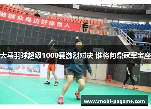 大马羽球超级1000赛激烈对决 谁将问鼎冠军宝座