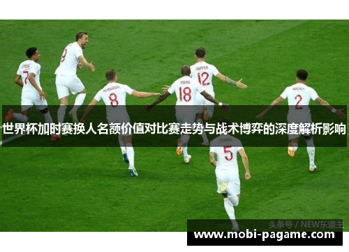 世界杯加时赛换人名额价值对比赛走势与战术博弈的深度解析影响 世界杯加时赛换人名额价值对比赛走势与战术博弈的深度解析影响