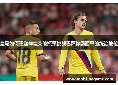 皇马如何重塑辉煌突破瓶颈挑战巴萨称霸西甲的统治地位 皇马如何重塑辉煌突破瓶颈挑战巴萨称霸西甲的统治地位