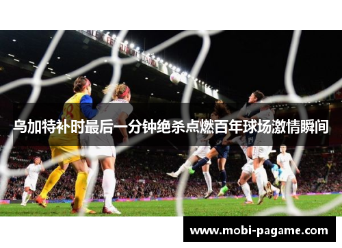 乌加特补时最后一分钟绝杀点燃百年球场激情瞬间 乌加特补时最后一分钟绝杀点燃百年球场激情瞬间