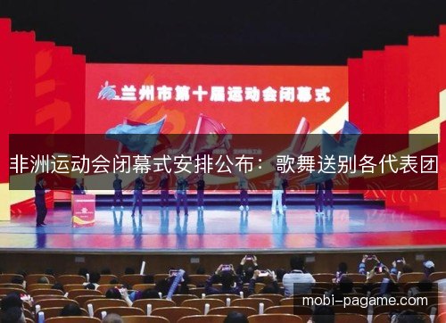 非洲运动会闭幕式安排公布:歌舞送别各代表团 非洲运动会闭幕式安排公布:歌舞送别各代表团